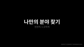 IMPACT-CONNECT SEMINAR
2
0
2
3
나만의 분야 찾기
천천히, 느긋하게
 