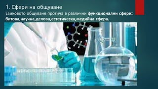 1. Сфери на общуване
Езиковото общуване протича в различни функционални сфери:
битова,научна,делова,естетическа,медийна сфера.
 