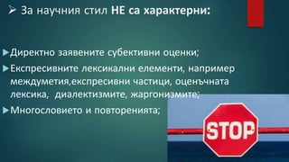  За научния стил НЕ са характерни:
Директно заявените субективни оценки;
Експресивните лексикални елементи, например
междуметия,експресивни частици, оценъчната
лексика, диалектизмите, жаргонизмите;
Многословието и повторенията;
 