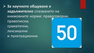  За научното общуване е
задължително спазването на
книжовните норми: правоговорни,
правописни,
граматични,
лексикални
и пунктуационни.
 