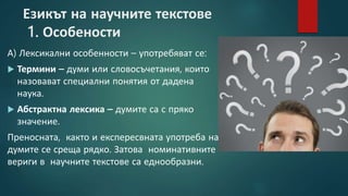 Езикът на научните текстове
1. Особености
А) Лексикални особенности – употребяват се:
 Термини – думи или словосъчетания, които
назовават специални понятия от дадена
наука.
 Абстрактна лексика – думите са с пряко
значение.
Преносната, както и експересвната употреба на
думите се среща рядко. Затова номинативните
вериги в научните текстове са еднообразни.
 