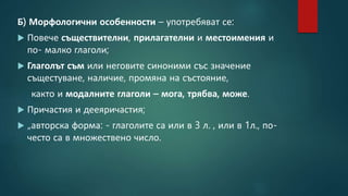 Б) Морфологични особенности – употребяват се:
 Повече съществителни, прилагателни и местоимения и
по- малко глаголи;
 Глаголът съм или неговите синоними със значение
същестуване, наличие, промяна на състояние,
както и модалните глаголи – мога, трябва, може.
 Причастия и дееяричастия;
 „авторска форма: - глаголите са или в 3 л. , или в 1л., по-
често са в множествено число.
 