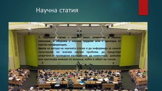 Научна статия
1. Научната статия – научен текст, отпечатан в научно
списание, в сборник с научни трудове или с доклади от
научна конференция.
Целта на автора на научната статия е да информира за своите
проучвания по значим научен проблем, да представи
резултати от проведени изследвания, да коментира, допълва
или критикува мнения по въпроса, който е обект на статия.
 