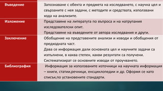 Въведение Запознаване с обекта и предмета на изследването, с научна цел и
свързаните с нея задачи, с методите и средствата, използвани
хода на анализите.
Изложение Представяне на литератута по въпроса и на натрупания
изследователски опит.
Представяне на въведените от автора изследвания и други.
Заключение Обобщение на представените анализи и изводи и обобщения от
предходната част.
Дава се информация дали основната цел и научните задачи са
изпълнени, в каква степен, какви резунтати са получени.
Систематизират се основните изводи от проучването.
Библиография Информация за използваните източници на научната информация
– книги, статии,речници, енсциклопедии и др. Оформя се като
списък,по установените стандарти.
 