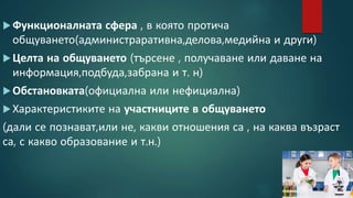 Функционалната сфера , в която протича
общуването(администраративна,делова,медийна и други)
Целта на общуването (търсене , получаване или даване на
информация,подбуда,забрана и т. н)
Обстановката(официална или нефициална)
Характеристиките на участниците в общуването
(дали се познават,или не, какви отношения са , на каква възраст
са, с какво образование и т.н.)
 