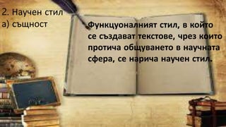2. Научен стил
а) същност Функцуоналният стил, в който
се създават текстове, чрез които
протича общуването в научната
сфера, се нарича научен стил.
 