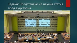 Задача: Представяне на научна статия
пред аудитория.
Научната статия – научен текст, отпечатан в научно списание,
в сборник с научни трудове или с доклади от научна
конференция.
Целта на автора на научната статия е да информира за своите
проучвания по значим научен проблем, да представи
резултати от проведени изследвания, да коментира, допълва
или критикува мнения по въпроса, който е обект на статия.
 