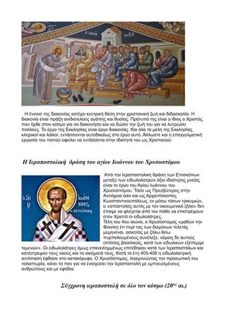 Η έννοια της διακονίας κατέχει κεντρική θέση στην χριστιανική ζωή και διδασκαλία. Η
διακονία είναι πράξη ανιδιοτελούς αγάπης και θυσίας. Πρότυπό της είναι ο ίδιος ο Χριστός,
που ήρθε στον κόσμο για να διακονήσει και να δώσει την ζωή του για να λυτρώσει
πολλούς. Το έργο της Εκκλησίας είναι έργο διακονίας. Και όλα τα μέλη της Εκκλησίας,
κληρικοί και λαϊκοί, εντάσσονται αυτοδικαίως στο έργο αυτό. Άλλωστε και η επαγγελματική
εργασία του πιστού οφείλει να εντάσσεται στην ιδιότητά του ως Χριστιανού.
Η Ιεραποστολική δράση του αγίου Ιωάννου του Χρυσοστόμου
Από την Ιεραποστολική δράση των Επισκόπων
μεταξύ των ειδωλολατρών άξιο ιδιαίτερης μνείας
είναι το έργο του Αγίου Ιωάννου του
Χρυσοστόμου. Τόσο ως Πρεσβύτερος στην
Αντιόχεια όσο και ως Αρχιεπίσκοπος
Κωνσταντινουπόλεως, εν μέσω τόσων τρικυμιών,
ο «απόστολος αυτός με τον οικουμενικό ζήλο» δεν
έπαψε να φλέγεται από τον πόθο να επιστρέψουν
στον Χριστό οι ειδωλολάτρες.
Τέλη του 4ου αιώνα, ο Χρυσόστομος «μαθών την
Φοινίκη έτι περί τας των δαιμόνων τελετάς
μεμηνέναι, ασκητάς με ζήλω θείω
πυρπολουμένους συνέλεξε, νόμοις δε αυτούς
οπλίσας βασιλικοίς, κατά των ειδωλικών εξέπεμψε
τεμενών». Οι ειδωλολάτρες όμως επανειλημμένως επιτέθηκαν κατά των Ιεραποστόλων και
κατέστρεψαν τους ναούς και τα οικήματά τους. Κατά τα έτη 405-406 η ειδωλολατρική
αντίσταση έφθασε στο κατακόρυφο. Ο Χρυσόστομος, λησμονώντας την προσωπική του
ταλαιπωρία, κάνει το παν για να ενισχύσει την Ιεραποστολή με εμπνευσμένους
ανθρώπους και με εφόδια.
Σύγχρονη ιεραποστολή σε όλο τον κόσμο (20ος
αι.)
 