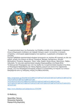 Το ιεραποστολικό έργο της Εκκλησίας της Ελλάδος εστιάζει στην προσφορά υπηρεσιών
όπως η δημιουργία υποδομών για παροχή πόσιμου νερού, τα συσσίτια, οι ιατρικές
υπηρεσίες, η λειτουργία ορφανοτροφείων και σχολείων, η χορήγηση υποτροφιών για
σπουδές.
Σήμερα ορθόδοξα ιεραποστολικά κλιμάκια λειτουργούν σε περίπου 60 περιοχές σε όλο τον
κόσμο, μεταξύ των οποίων σε Κένυα, Ουγκάντα, Νιγηρία, Ζιμπάμπουε, Κονγκό,
Μπουρούντι, Ρουάντα, Καμερούν, Τσαντ, Ινδία, Κορέα, Χονγκ Κονγκ, Φιλιππίνες, Ταϊβάν,
Ινδονησία. Το τελευταίο ιεραποστολικό κλιμάκιο δημιουργήθηκε στα Νησιά Φίτζι.
Το Οικουμενικό Πατριαρχείο έχει υπό την αιγίδα του τα ιεραποστολικά κλιμάκια στην Ασία,
το Πατριαρχείο Αλεξανδρείας και πάσης Αφρικής μεριμνά για εκείνα στην αφρικανική
ήπειρο, ενώ στο Πατριαρχείο Αντιοχείας ανήκουν οι μητροπόλεις τα ποίμνια των οποίων
δοκιμάζονται από τις πολεμικές πληγές στη Μέση Ανατολή.
https://ierapostoles.gr/2016/06/%CE%B9%CE%B5%CF%81%CE%B1%CF%80%CE%BF%CF%8
3%CF%84%CE%BF%CE%BB%CE%AE-
%CF%83%CF%85%CE%BD%CE%AD%CF%80%CE%B5%CE%B9%CE%B1-
%CF%80%CE%B5%CE%BD%CF%84%CE%B7%CE%BA%CE%BF%CF%83%CF%84%CE%
AE%CF%82/
https://www.slideshare.net/Ladopoulou/ss-27252500
Οι Μαθητές:
Χρηστίδης Γιάννης
Ντεκούλης Χρήστος
Καραμπίνης Δημήτρης
 