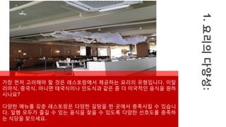1.
요리의
다양성:
가장 먼저 고려해야 할 것은 레스토랑에서 제공하는 요리의 유형입니다. 이탈
리아식, 중국식, 아니면 태국식이나 인도식과 같은 좀 더 이국적인 음식을 원하
시나요?
다양한 메뉴를 갖춘 레스토랑은 다양한 갈망을 한 곳에서 충족시킬 수 있습니
다. 일행 모두가 즐길 수 있는 음식을 찾을 수 있도록 다양한 선호도를 충족하
는 식당을 찾으세요.
 
