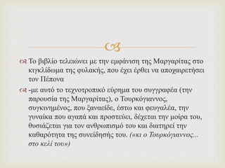 
 Το βιβλίο τελειώνει με την εμφάνιση της Μαργαρίτας στο
κιγκλίδωμα της φυλακής, που έχει έρθει να αποχαιρετήσει
τον Πέπονα
 -με αυτό το τεχνοτροπικό εύρημα του συγγραφέα (την
παρουσία της Μαργαρίτας), ο Τουρκόγιαννος,
συγκινημένος, που ξαναείδε, έστω και φευγαλέα, την
γυναίκα που αγαπά και προστεύει, δέχεται την μοίρα του,
θυσιάζεται για τον ανθρωπισμό του και διατηρεί την
καθαρότητα της συνείδησής του. («κι ο Τουρκόγιαννος...
στο κελί του»)
 