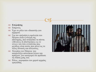 
 Επιζωήτης
 Επίμονος
 Έχει το ρόλο του «δικαστή»,του
αρχηγού.
 Για τον επιζωήτη η ομολογία του
Πέτρου είναι η στιγμή της
αδυναμίας, που ανατρέπει τα πάντα.
«Μεγάλος δε βαστάχτηκες ως το
τέλος» του λέει εννοώντας πως
μεγάλος είναι αυτός που μένει ως το
τέλος δυνατός και αλύγιστος.
 Χλευάζει τον Πέπονα: του
καταλογίζει ασυνέπεια λόγων και
πράξεων, τον κατηγορεί ότι πρόδωσε
τη στάση ζωής του.
 Ρόλος κορυφαίου του χορού αρχαίας
τραγωδίας
 