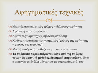 
 Μεικτός αφηγηματικός τρόπος = διάλογος+αφήγηση
 Αφήγηση = τριτοπρόσωπη
 Αφηγητής= αμέτοχος (μηδενική εστίαση)
 Χρόνος της αφήγησης= γραμμικός (χρόνος της αφήγησης
= χρόνος της ιστορίας)
 Μικρή αναδρομή : «Μαζί τους… ήταν ελεύτεροι»
 Τα πρόσωπα παρουσιάζονται μέσα από τις πράξεις
τους = δραματική μέθοδος/δυναμική παρουσίαση. Έτσι
ο αναγνώστη βγάζει μόνος του τα συμπεράσματά του
Αφηγηματικές τεχνικές
 