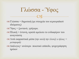 
 Γλώσσα = δημοτική (με στοιχεία του κερκυραϊκού
ιδιώματος)
 Ύφος = ζωντανό, γρήγορο.
 Πλοκή = έντονη, κρατά αμείωτο το ενδιαφέρον του
αναγνώστη
 Λιτά εκφραστικά μέσα (την αυλή την έλουζε ο ήλιος =
μεταφορά)
 Διάλογος= ανώτερο ποιοτικό επίπεδο, ψυχογράφηση
ηρώων
Γλώσσα - Ύφος
 