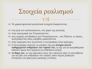 
 Τα χαρακτηριστικά ρεαλιστικά στοιχεία διαφαίνονται:
 στη ζωή των φυλακισμένων, στο χώρο της φυλακής
 στην περιγραφή του Τουρκόγιαννου
 στις ψυχικές αντιδράσεις του Τουρκόγιαννου , του Πέπονα, οι οποίες
περιγράφονται όπως ακριβώς εμφανίζονται
 στην αφήγηση των γεγονότων ο συγγραφέας είναι αμέτοχος
 Ο συγγραφέας επιλέγει να μιλήσει για μια ιστορία απλών
καθημερινών ανθρώπων του νησιού του, κι όχι για τα κατορθώματα
κάποιου ήρωα που ξεπερνά τα ανθρώπινα μέτρα.
 το θέμα του, αν και ξαφνιάζει ίσως, δεν αποτελεί κάτι το ασυνήθιστο
για τον βίο των ανθρώπων του νησιού, όπου συχνά ξέσπαγαν
αντιζηλίες για χάρη μιας όμορφης γυναίκας.
Στοιχεία ρεαλισμού
 