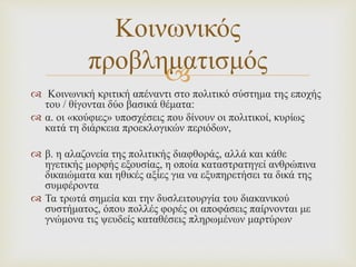 
 Κοινωνική κριτική απέναντι στο πολιτικό σύστημα της εποχής
του / θίγονται δύο βασικά θέματα:
 α. οι «κούφιες» υποσχέσεις που δίνουν οι πολιτικοί, κυρίως
κατά τη διάρκεια προεκλογικών περιόδων,
 β. η αλαζονεία της πολιτικής διαφθοράς, αλλά και κάθε
ηγετικής μορφής εξουσίας, η οποία καταστρατηγεί ανθρώπινα
δικαιώματα και ηθικές αξίες για να εξυπηρετήσει τα δικά της
συμφέροντα
 Τα τρωτά σημεία και την δυσλειτουργία του διακανικού
συστήματος, όπου πολλές φορές οι αποφάσεις παίρνονται με
γνώμονα τις ψευδείς καταθέσεις πληρωμένων μαρτύρων
Κοινωνικός
προβληματισμός
 