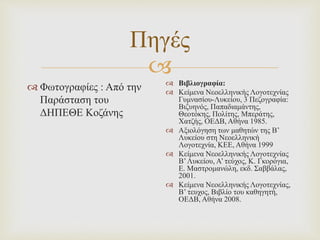 
Πηγές
 Φωτογραφίες : Από την
Παράσταση του
ΔΗΠΕΘΕ Κοζάνης
 Βιβλιογραφία:
 Κείμενα Νεοελληνικής Λογοτεχνίας
Γυμνασίου-Λυκείου, 3 Πεζογραφία:
Βιζυηνός, Παπαδιαμάντης,
Θεοτόκης, Πολίτης, Μπεράτης,
Χατζής, ΟΕΔΒ, Αθήνα 1985.
 Αξιολόγηση των μαθητών της Β’
Λυκείου στη Νεοελληνική
Λογοτεχνία, ΚΕΕ, Αθήνα 1999
 Κείμενα Νεοελληνικής Λογοτεχνίας
Β’Λυκείου, Α’ τεύχος, Κ. Γκορόγια,
Ε. Μαστρομανώλη, εκδ. Σαββάλας,
2001.
 Κείμενα Νεοελληνικής Λογοτεχνίας,
Β’ τευχος, Βιβλίο του καθηγητή,
ΟΕΔΒ, Αθήνα 2008.
 