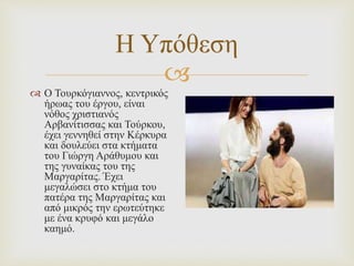 
Η Υπόθεση
 Ο Τουρκόγιαννος, κεντρικός
ήρωας του έργου, είναι
νόθος χριστιανός
Αρβανίτισσας και Τούρκου,
έχει γεννηθεί στην Κέρκυρα
και δουλεύει στα κτήματα
του Γιώργη Αράθυμου και
της γυναίκας του της
Μαργαρίτας. Έχει
μεγαλώσει στο κτήμα του
πατέρα της Μαργαρίτας και
από μικρός την ερωτεύτηκε
με ένα κρυφό και μεγάλο
καημό.
 