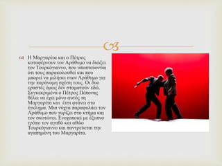 
 Η Μαργαρίτα και ο Πέτρος
καταφέρνουν τον Αράθυμο να διώξει
τον Τουρκόγιαννο, που υποπτεύονται
ότι τους παρακολουθεί και που
μπορεί να μιλήσει στον Αράθυμο για
την παράνομη σχέση τους. Οι δυο
εραστές όμως δεν σταματούν εδώ.
Συγκεκριμένα ο Πέτρος Πέπονας
θέλει να έχει μόνο αυτός τη
Μαργαρίτα και έτσι φτάνει στο
έγκλημα. Μια νύχτα παραφυλάει τον
Αράθυμο που γυρίζει στο κτήμα και
τον σκοτώνει. Ενοχοποιεί με έξυπνο
τρόπο τον αγαθό και αθώο
Τουρκόγιαννο και παντρεύεται την
αγαπημένη του Μαργαρίτα.
 