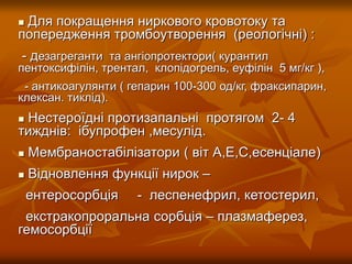  Для покращення ниркового кровотоку та
попередження тромбоутворення (реологічні) :
- дезагреганти та ангіопротектори( курантил
пентоксифілін, трентал, клопідогрель, еуфілін 5 мг/кг ),
- антикоагулянти ( гепарин 100-300 од/кг, фраксипарин,
клексан. тиклід).
 Нестероїдні протизапальні протягом 2- 4
тижднів: ібупрофен ,месулід.
 Мембраностабілізатори ( віт А,Е,С,есенціале)
 Відновлення функції нирок –
ентеросорбція - леспенефрил, кетостерил,
екстракопроральна сорбція – плазмаферез,
гемосорбції
 