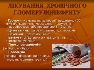 ЛІКУВАННЯ ХРОНІЧНОГО
ГЛОМЕРУЛОНЕФРИТУ
- Гормони у вигляді пульс-терапії: преднізолон 30
мг/кг в/в краплинно, через день, чергуючи з
плазмофорезом, або перорально 1 – 2 мг/кг;
- Цитостатики, при резистентності до гормонів
- Сечогінні - лазікс до 5 мг/кг
- Інгібітори АПФ: енап 0,5- 0,8 мг/кг , як
анитпротеїнуричний
- Гіпохолестеринемічні
( ліпідал, пробукол)
- Реологічні
( гепарин, фраксипарин, тиклід,
клексан, курантил, трентал)
 