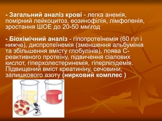 - Загальний аналіз крові - легка анемія,
помірний лейкоцитоз, еозинофілія, лімфопенія,
зростання ШОЕ до 20-50 ммгод
- Біохімічний аналіз - гіпопротеїнемія (60 гл і
нижче), диспротеїнемія (зменшення альбумінів
та збільшення вмісту глобулінів), поява С-
реактивного протеїну, підвичення сіалових
кислот, гіперхолестеринемія, гіперліпідемія.
Підвищений вміст креатиніну, сечовини,
залишкового азоту (нирковий комплес )
 