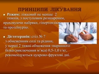 ПРИНЦИПИ ЛІКУВАННЯ
 Режим: ліжковий не менше 2
тижнів, з поступовим розширеннм,
враховуючи набряки, гіпертензію
та протеїнурію.
 Дієтотерапія: стіл № 7
з обмеженням солі та рідини,
у перші 2 тижні обмеження тваринного
білка (виключення м’яса) 0,5-1,0 г/кг,
рекомендуються цукрово-фруктові дні.
 