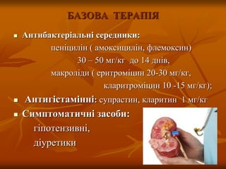 БАЗОВА ТЕРАПІЯ
 Антибактеріальні середники:
пеніцилін ( амоксицилін, флемоксин)
30 – 50 мг/кг до 14 днів,
макроліди ( еритроміцин 20-30 мг/кг,
кларитроміцин 10 -15 мг/кг);
 Антигістамінні: супрастин, кларитин 1 мг/кг
 Симптоматичні засоби:
гіпотензивні,
діуретики
 