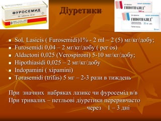Діуретики
 Sol. Lasicis ( Furosemidi)1% - 2 ml – 2 (5) мг/кг/добу;
 Furosemidi 0,04 – 2 мг/кг/добу ( per os)
 Aldactoni 0,025 (Verospironi) 5-10 мг/кг/добу;
 Hipothiasidi 0,025 – 2 мг/кг/добу
 Indopamini ( xipamini)
 Torasemidi (trifas) 5 мг – 2-3 рази в тиждень
При значних набряках лазикс чи фуросемід в/в
При тривалих – петльові діуретики переривчасто
через 1 – 3 дні
 