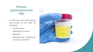 Φυσικά
χαρακτηριστικά:
όψη
• Τα ούρα είναι κατά κανόνα διαυγή
αλλά μπορεί να είναι θολά επί
παρουσίας
• Λευκοκυττάρων
• Επιθηλιακών κυττάρων
• Βακτηριών
• Κατακρήμνισης φωσφωρικών
ή ουρικών κρυστάλλων.
 