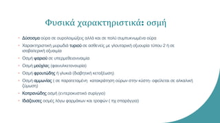 Φυσικά χαρακτηριστικά: οσμή
• Δύσοσμα ούρα σε ουρολοιμώξεις αλλά και σε πολύ συμπυκνωμένα ούρα
• Χαρακτηριστική μυρωδιά τυριού σε ασθενείς με γλουταρική οξυουρία τύπου 2 ή σε
ισοβαλερική οξυαιμία
• Οσμή ψαριού σε υπερμεθειονιναιμία
• Οσμή μούχλας (φαινυλκετονουρία)
• Οσμή φρουτώδης ή γλυκιά (διαβητική κετοξέωση)
• Οσμή αμμωνίας ( σε παρατεταμένη κατακράτηση ούρων στην κύστη- οφείλεται σε αλκαλική
ζύμωση)
• Κοπρανώδης οσμή (εντεροκυστικό συρίγγιο)
• Ιδιάζουσες οσμές λόγω φαρμάκων και τροφών ( πχ σπαράγγια)
 