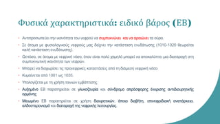 Φυσικά χαρακτηριστικά: ειδικό βάρος (ΕΒ)
• Αντιπροσωπεύει την ικανότητα του νεφρού να συμπυκνώνει και να αραιώνει τα ούρα.
• Σε άτομα με φυσιολογικούς νεφρούς μας δείχνει την κατάσταση ενυδάτωσης (1010-1020 θεωρείται
καλή κατάσταση ενυδάτωσης).
• Ωστόσο, σε άτομα με νεφρική νόσο, όταν είναι πολύ χαμηλό μπορεί να αποκαλύπτει μια διαταραχή στη
συμπυκνωτική ικανότητα των νεφρών.
• Μπορεί να διαχωρίσει τις προνεφρικές καταστάσεις από τη διάμεση νεφρική νόσο
• Κυμαίνεται από 1001 ως 1035.
• Υπολογίζεται με τη χρήση ταινιών εμβάπτισης
• Αυξημένο ΕΒ παρατηρείται σε γλυκοζουρία και σύνδρομο απρόσφορης έκκρισης αντιδιουρητικής
ορμόνης
• Μειωμένο ΕΒ παρατηρείται σε χρήση διουρητικών, άποιο διαβήτη, επινεφριδιακή ανεπάρκεια,
αλδοστερονισμό και διαταραχή της νεφρικής λειτουργίας.
 