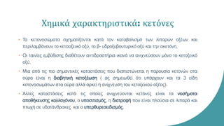 Χημικά χαρακτηριστικά: κετόνες
• Τα κετονοσώματα σχηματίζονται κατά τον καταβολισμό των λιπαρών οξέων και
περιλαμβάνουν το κετοοξεικό οξύ, το β- υδροξυβουτυρικό οξύ και την ακετόνη.
• Οι ταινίες εμβύθισης διαθέτουν αντιδραστήρια ικανά να ανιχνεύσουν μόνο το κετοξεικό
οξύ.
• Μια από τις πιο σημαντικές καταστάσεις που διαπιστώνεται η παρουσία κετονών στα
ούρα είναι η διαβητική κετοξέωση ( ας σημειωθεί ότι υπάρχουν και τα 3 είδη
κετονοσωμάτων στα ούρα αλλά αρκεί η ανίχνευση του κετοξεικού οξέος).
• Άλλες καταστάσεις κατά τις οποίες ανιχνεύονται κετόνες είναι τα νοσήματα
αποθήκευσης κολλαγόνου, ο υποσιτισμός, η διατροφή που είναι πλούσια σε λιπαρά και
πτωχή σε υδατάνθρακες και ο υπερθυρεοειδισμός.
 