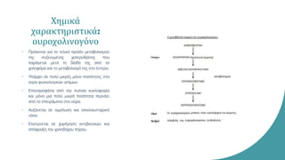 Χημικά
χαρακτηριστικά:
ουροχολινογόνο
• Πρόκειται για το τελικό προϊόν μεταβολισμού
της συζευγμένης χολερυθρίνης που
παράγεται μετά τη δίοδό της από τα
χοληφόρα και το μεταβολισμό της στο έντερο.
• Υπάρχει σε πολύ μικρές μόνο ποσότητες στα
ούρα φυσιολογικών ατόμων.
• Επαναροφάται από την πυλαία κυκλοφορία
και μόνο μια πολύ μικρή ποσότητα περνάει
από το σπειράματα στα ούρα.
• Αυξάνεται σε αιμόλυση και ηπατοκυτταρική
νόσο
• Ελατώνεται σε χορήγηση αντιβιοτικών και
απόφραξη του χοληδόχου πόρου.
 