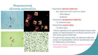 Μικροσκοπική
εξέταση: κρύσταλλοι • Κρύσταλλοι οξαλικού ασβεστίου
• Δεν εξαρτώνται από το pH τών ούρων
• Μονοϋδρικοί
• Διϋδρικοί
• Κρύσταλλοι φωσφωρικού ασβεστίου
• Σε αλκαλικά ούρα
• Κρύσταλλοι ουρικού οξέος
• Σε όξινα ούρα
• Σπάνια εμφανίζονται σε φρέσκα δείγματα ούρων αλλά
μπορεί να παρουσιαστούν αν το δείγμα εξεταστεί μετά
από κάποιο χρονικό διάστημα.
• Οι κρύσταλλοι ουρικού οξέος και οξαλικού ασβεστίου
μπορεί να παρατηρηθούν τόσο σε φυσιολογικές όσο και
σε παθολογικές καταστάσεις.
• Κρύσταλλοι οξαλικού ασβεστίου μπορεί να υποκρύπτουν
υπερασβεστιουρία.
 