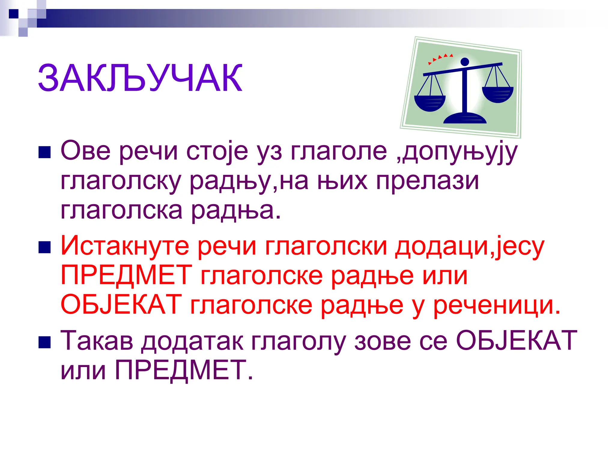 ЗАКЉУЧАК
 Ове речи стоје уз глаголе ,допуњују
глаголску радњу,на њих прелази
глаголска радња.
 Истакнуте речи глаголски додаци,јесу
ПРЕДМЕТ глаголске радње или
ОБЈЕКАТ глаголске радње у реченици.
 Такав додатак глаголу зове се ОБЈЕКАТ
или ПРЕДМЕТ.
 