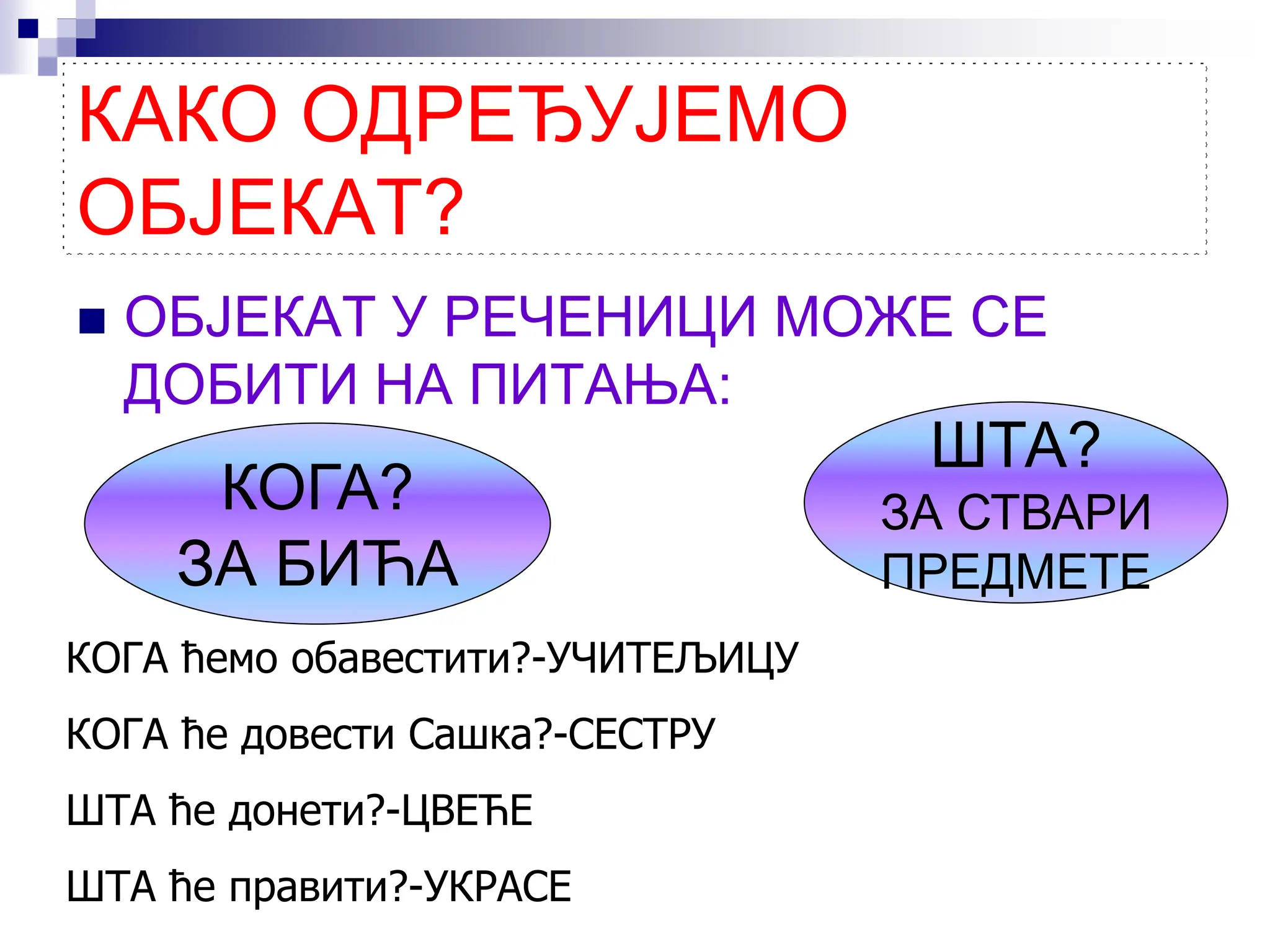 КАКО ОДРЕЂУЈЕМО
ОБЈЕКАТ?
 ОБЈЕКАТ У РЕЧЕНИЦИ МОЖЕ СЕ
ДОБИТИ НА ПИТАЊА:
ШТА?
ЗА СТВАРИ
ПРЕДМЕТЕ
КОГА?
ЗА БИЋА
КОГА ћемо обавестити?-УЧИТЕЉИЦУ
КОГА ће довести Сашка?-СЕСТРУ
ШТА ће донети?-ЦВЕЋЕ
ШТА ће правити?-УКРАСЕ
 