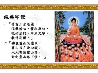 經典印證
一「吾有正法眼藏，
涅槃妙心，實相無相，
微妙法門，不立文字，
教外別傳。」
二「佛在靈山莫遠求，
靈山只在汝心頭；
人人有個靈山塔，
好向靈山塔下修。 」
 