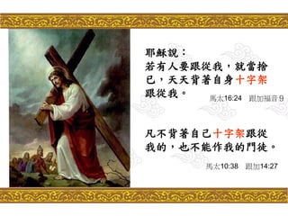 耶穌說：
若有人要跟從我，就當捨
已，天天背著自身十字架
跟從我。
凡不背著自己十字架跟從
我的，也不能作我的門徒。
馬太16:24 跟加福音９
馬太10:38 跟加14:27
 