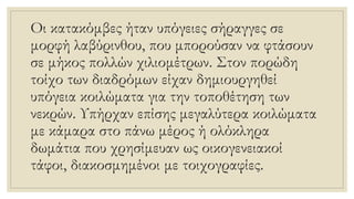 Οι κατακόμβες ήταν υπόγειες σήραγγες σε
μορφή λαβύρινθου, που μπορούσαν να φτάσουν
σε μήκος πολλών χιλιομέτρων. Στον πορώδη
τοίχο των διαδρόμων είχαν δημιουργηθεί
υπόγεια κοιλώματα για την τοποθέτηση των
νεκρών. Υπήρχαν επίσης μεγαλύτερα κοιλώματα
με κάμαρα στο πάνω μέρος ή ολόκληρα
δωμάτια που χρησίμευαν ως οικογενειακοί
τάφοι, διακοσμημένοι με τοιχογραφίες.
 