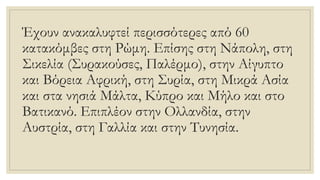 Έχουν ανακαλυφτεί περισσότερες από 60
κατακόμβες στη Ρώμη. Επίσης στη Νάπολη, στη
Σικελία (Συρακούσες, Παλέρμο), στην Αίγυπτο
και Βόρεια Αφρική, στη Συρία, στη Μικρά Ασία
και στα νησιά Μάλτα, Κύπρο και Μήλο και στο
Βατικανό. Επιπλέον στην Ολλανδία, στην
Αυστρία, στη Γαλλία και στην Τυνησία.
 