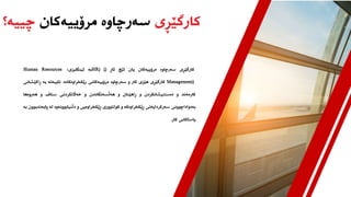 ‫کارگێڕی‬
‫مرۆییەکان‬ ‫سەرچاوە‬
‫چییە؟‬
‫کارگێڕی‬
‫سەرچاوە‬
‫مرۆییەکان‬
‫یان‬
‫ئێچ‬
‫ئاڕ‬
(
HR) (
‫بە‬
‫ئینگلیزی‬
:
Human Resources
Management)
‫کارگێڕی‬
‫هێزی‬
‫کار‬
‫و‬
‫سەرچاوە‬
‫مرۆییەکانی‬
‫رێکخراوەکانە‬
.
‫تایبەتە‬
‫بە‬
‫ڕاکێشا‬
‫نی‬
‫کارمەند‬
‫و‬
‫دەستنیشانکردن‬
‫و‬
‫ڕاهێنان‬
‫و‬
‫هەڵسەنگاندن‬
‫و‬
‫خەاڵتکردنی‬
‫ستاف‬
‫و‬
‫هەروەها‬
‫بەدواداچوونی‬
‫سەرکردایەتی‬
‫ڕێکخراوەکە‬
‫و‬
‫کولتووری‬
‫ڕێکخراوەیی‬
‫و‬
‫دڵنیابوونەوە‬
‫لە‬
‫پابەند‬
‫بوون‬
‫بە‬
‫یاساکانی‬
‫کار‬
.
 