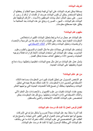 ‫البيانات‬ ‫تعريف‬
‫أنها‬ ‫على‬ ‫البيانات‬ ‫تعرف‬ ‫يمكن‬ ‫ببساطة‬
‫أو‬ ‫يحفظها‬ ‫أو‬ ‫النظام‬ ‫معها‬ ‫يتعامل‬ ‫قيمة‬ ‫أي‬
‫المستخدم‬ ‫دخلها‬ُ‫ي‬
.
‫أو‬ ‫رموز‬ ‫أو‬ ‫أرقام‬ ‫أو‬ ‫كلمات‬ ‫أو‬ ‫حروف‬ ‫البيانات‬ ‫تكون‬ ‫أن‬ ‫يمكن‬
‫صور‬
.
‫المثال‬ ‫سبيل‬ ‫على‬
:
‫بيانات‬ ‫تمثل‬
‫الموظفين‬
(
‫األسم‬
‫اء‬
-
‫الوظيفية‬ ‫األرقام‬
‫علم‬
‫البيانات‬
‫البيانات‬ ‫علم‬
-
‫المهن‬
-
‫الصور‬
)
‫ما‬ ‫المعالجة‬ ‫بعد‬ ‫البيانات‬ ‫هذه‬ ‫عن‬ ‫وينتج‬ ،
‫معلومات‬ ‫مصطلح‬ ‫عليه‬ ‫يطلق‬
.
‫البيانات؟‬ ‫علم‬ ‫مفهوم‬
‫واستخالص‬ ‫الكبيرة‬ ‫البيانات‬ ‫بتحليل‬ ‫يرتبط‬ ‫دراسة‬ ‫مجال‬ ‫هو‬ ‫البيانات‬ ‫علم‬
‫منها‬ ‫المفيدة‬ ‫المعلومات‬
.
‫البرمجة‬ ‫من‬ ‫متنوعة‬ ‫وأدوات‬ ‫تقنيات‬ ‫على‬ ‫يعتمد‬
‫واإلحصاء‬
‫اآللة‬ ‫وتعلم‬ ‫البيانات‬ ‫وتحليل‬ ‫والرياضيات‬
‫و‬
‫االصطناعي‬ ‫الذكاء‬
.
‫وعلوم‬ ‫والطب‬ ‫والتسويق‬ ‫التجارة‬ ‫مثل‬ ‫متنوعة‬ ‫مجاالت‬ ‫في‬ ‫البيانات‬ ‫علم‬ ‫ستخدم‬ُ‫ي‬
‫الحاسوب‬
.
‫علم‬ ‫يهدف‬
‫وتوجيه‬ ‫فعالة‬ ‫قرارات‬ ‫التخاذ‬ ‫البيانات‬ ‫استخدام‬ ‫إلى‬ ‫البيانات‬
‫األداء‬ ‫وتحسين‬ ‫العمليات‬
‫أفضل‬ ‫بشكل‬ ‫محددة‬ ‫أهداف‬ ‫وتحقيق‬
.
‫نماذج‬ ‫وبناء‬ ،‫وتحليلها‬ ‫تنظيمها‬ ،‫البيانات‬ ‫جمع‬ ‫مثل‬ ‫مراحل‬ ‫البيانات‬ ‫علم‬ ‫عمل‬ ‫يشمل‬
‫الجديدة‬ ‫البيانات‬ ‫على‬ ‫وتطبيقها‬ ‫تنبؤية‬
.
‫البيانات؟‬ ‫عالم‬ ‫هو‬ ‫من‬
‫الشخص‬ ‫هو‬
‫الذكاء‬ ‫بمساعدة‬ ‫المعلومات‬ ‫من‬ ‫كبيرة‬ ‫كميات‬ ‫تحليل‬ ‫عن‬ ‫المسؤول‬
‫المعلومات‬ ‫إدارة‬ ‫لتحسين‬ ‫االصطناعي‬
.
‫تحليل‬ ‫في‬ ‫جيدة‬ ‫معرفة‬ ‫تمتلك‬ ‫كنت‬ ‫إذا‬
‫العالم‬ ‫يواجهها‬ ‫التي‬ ‫الجديدة‬ ‫للتحديات‬ ً‫ا‬‫قائد‬ ‫تصبح‬ ‫أن‬ ‫يمكنك‬ ،‫ومعالجتها‬ ‫البيانات‬
.
‫واإل‬ ‫الكمبيوتر‬ ‫علوم‬ ‫من‬ ‫تقنيات‬ ‫البيانات‬ ‫علماء‬ ‫يجمع‬
‫اآللي‬ ‫التعلم‬ ‫مثل‬ ‫حصاءات‬
‫وتحليلها‬ ‫البيانات‬ ‫إلدارة‬ ‫االصطناعي‬ ‫والذكاء‬
.
‫يمكن‬ ‫المعلومات‬ ‫هذه‬ ‫كل‬ ‫ومع‬
‫بالمستقبل‬ ‫والتنبئ‬ ‫اإلتجاهات‬ ‫اكتشاف‬ ‫البيانات‬ ‫علوم‬ ‫لمتخصص‬
.
‫البيانات‬ ‫علم‬ ‫درست‬ ‫قد‬ ‫كنت‬ ‫إذا‬ ‫العمل‬ ‫فرص‬ ‫أفضل‬
‫متزايد‬ ‫بشكل‬ ً‫ا‬‫ضروري‬ ً‫ال‬‫مجا‬ ‫البيانات‬ ‫علم‬ ‫يعد‬ ،ً‫ا‬‫سابق‬ ‫أشرنا‬ ‫كما‬
‫الشركات‬ ‫في‬
‫يتزايد‬ ‫وأصبح‬ ،‫نعيشه‬ ‫الذي‬ ‫الكبير‬ ‫الرقمي‬ ‫التحول‬ ‫ضل‬ ‫في‬ ‫خاصة‬ ‫أنواعها‬ ‫بجميع‬
‫البيانات‬ ‫علوم‬ ‫في‬ ‫المتخصصين‬ ‫على‬ ‫الطلب‬
.
‫وظائف‬ ‫هي‬ ‫ما‬ ‫أدناه‬ ‫نخبرك‬ ،‫لذلك‬
‫البيانات‬ ‫علم‬ ‫درست‬ ‫قد‬ ‫كنت‬ ‫إذا‬ ‫إليها‬ ‫الوصول‬ ‫يمكنك‬ ‫التي‬ ‫البيانات‬ ‫علم‬
.
 