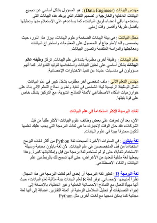 ‫البيانات‬ ‫مهندس‬
(Data Engineer)
:
‫ا‬ ‫هو‬
‫تجميع‬ ‫عن‬ ‫أساسي‬ ‫بشكل‬ ‫لمسؤول‬
‫التي‬ ‫البيانات‬ ‫هذه‬ ‫د‬ّ‫ح‬‫يو‬ ‫الذي‬ ‫النظام‬ ‫تصميم‬ ‫و‬ ‫والخارجية‬ ‫الداخلية‬ ‫البيانات‬
‫وتحليلها‬ ‫منها‬ ‫االستعالم‬ ‫على‬ ‫يساعدهم‬ ‫كما‬ ،‫البيانات‬ ‫فريق‬ ‫أعضاء‬ ‫باقي‬ ‫يستخدمها‬
‫زمني‬ ‫وقت‬ ‫وأقصر‬ ‫طريقة‬ ‫بأفضل‬
.
‫البيانات‬ ‫محلل‬
:
‫البيانا‬ ‫وعلوم‬ ‫الضخمة‬ ‫البيانات‬ ‫بيئة‬ ‫في‬
‫حيث‬ ،‫الدور‬ ‫هذا‬ ‫يبرز‬ ،‫ت‬
‫البيانات‬ ‫واستخراج‬ ‫المعلومات‬ ‫على‬ ‫الحصول‬ ‫أو‬ ‫السترجاع‬ ‫وقته‬ ‫يخصص‬
‫البيانات‬ ‫وتصور‬ ‫المتقدمة‬ ‫والدراسة‬ ‫ومعالجتها‬
.
‫البيانات‬ ‫عالم‬
:
‫البيانات‬ ‫علم‬ ‫في‬ ‫بشدة‬ ‫مطلوبة‬ ‫أخرى‬ ‫وظيفة‬
.
‫تركز‬
‫عالم‬ ‫وظيفه‬
‫البيانات‬
‫لتول‬ ‫واستخدامها‬ ‫البيانات‬ ‫تحليل‬ ‫على‬ ‫أساسي‬ ‫بشكل‬
‫التنبؤات‬ ‫يد‬
.
‫أنهم‬ ‫كما‬
‫اإلحصائية‬ ‫االختبارات‬ ‫تنفيذ‬ ‫عن‬ ‫عديدة‬ ‫مناسبات‬ ‫في‬ ‫مسؤولون‬
.
‫اآللي‬ ‫التعلم‬ ‫مهندس‬
:
‫البيانات‬ ‫علم‬ ‫في‬ ‫كبير‬ ‫بشكل‬ ‫مطلوب‬ ‫آخر‬ ‫شخصي‬ ‫ملف‬
.
‫على‬ ً‫ء‬‫بنا‬ ‫اآللي‬ ‫التعلم‬ ‫نماذج‬ ‫وتطوير‬ ‫تنفيذ‬ ‫في‬ ‫الشخص‬ ‫لهذا‬ ‫الرئيسية‬ ‫الوظيفة‬ ‫تتمثل‬
‫ألتم‬ ‫االصطناعي‬ ‫الذكاء‬ ‫خوارزميات‬
‫خاص‬ ‫بشكل‬ ‫التركيز‬ ‫مع‬ ،‫التنبؤية‬ ‫النماذج‬ ‫تة‬
‫بنيتها‬ ‫قوة‬ ‫على‬
.
‫البيانات‬ ‫علم‬ ‫في‬ ً‫ا‬‫استخدام‬ ‫األكثر‬ ‫البرمجة‬ ‫لغات‬
‫قبل‬ ‫من‬ ً‫ا‬‫طلب‬ ‫األكثر‬ ‫البيانات‬ ‫علوم‬ ‫وظائف‬ ‫بعض‬ ‫على‬ ‫تعرفت‬ ‫أن‬ ‫بعد‬ ،‫اآلن‬
‫تعلمها‬ ‫عليك‬ ‫يجب‬ ‫التي‬ ‫البرمجة‬ ‫لغات‬ ‫هي‬ ‫ما‬ ‫إلخبارك‬ ‫الوقت‬ ‫حان‬ ‫فقد‬ ،‫الشركات‬
‫البيانات‬ ‫علوم‬ ‫في‬ ‫جيدا‬ ‫محترفا‬ ‫لتكون‬
.
‫بايثون‬ ‫لغة‬
:
‫لغة‬ ‫أصبحت‬ ‫األخيرة‬ ‫السنوات‬ ‫في‬
Python
‫البرمج‬ ‫لغات‬ ‫أكثر‬ ‫من‬
‫البيانات‬ ‫علم‬ ‫في‬ ‫المتخصصين‬ ‫قبل‬ ‫من‬ ً‫ا‬‫استخدام‬
.
‫وسهلة‬ ‫مجانية‬ ‫بايثون‬ ‫لغة‬ ‫ألن‬
‫حتى‬ ،‫للغاية‬ ‫االستخدام‬
‫كبيرة‬ ‫وإمكانياتها‬ ‫قبل‬ ‫من‬ ‫برمجة‬ ‫لغة‬ ‫تستخدم‬ ‫لم‬ ‫لو‬
.
‫وهذا‬
‫علم‬ ‫بين‬ ‫بالربط‬ ‫لك‬ ‫تسمح‬ ‫أنها‬ ‫حتى‬ ،‫األغراض‬ ‫من‬ ‫للعديد‬ ‫مثالية‬ ‫لغة‬ ‫يجعلها‬
‫االصطناعي‬ ‫والذكاء‬ ‫البيانات‬
.
‫الب‬ ‫لغة‬
‫رمجة‬
R
:
‫المجال‬ ‫هذا‬ ‫في‬ ‫البرمجة‬ ‫لغات‬ ‫أهم‬ ‫إحدى‬ ‫آر‬ ‫البرمجة‬ ‫لغة‬ ‫تعتبر‬
‫اإلحصائي‬ ‫لمنهجها‬ ً‫ا‬‫نظر‬
.
‫لغة‬ ‫توفر‬
R
‫حيث‬ ،‫البيانات‬ ‫لعلم‬ ‫مثالية‬ ‫بيئة‬ ‫البيانات‬ ‫لعلم‬
‫إلى‬ ‫باإلضافة‬ ،‫الخطية‬ ‫وغير‬ ‫الخطية‬ ‫اإلحصائية‬ ‫النماذج‬ ‫مع‬ ‫للعمل‬ ‫مهيأة‬ ‫أنها‬
‫الزمني‬ ‫السالسل‬ ‫تحليل‬ ‫أو‬ ‫التصنيفات‬ ‫إجراء‬
‫التقارير‬ ‫أتمتة‬ ‫أو‬ ‫ة‬
.
‫لغة‬ ‫أنها‬ ‫إلى‬ ‫اضافة‬
‫مثل‬ ‫أخرى‬ ‫لغات‬ ‫مع‬ ‫دمجها‬ ‫يمكن‬ ‫كما‬ ‫مجانية‬
Python
 