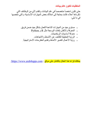 ‫بيانات‬ ‫عالم‬ ‫لتكون‬ ‫المتطلبات‬
‫التي‬ ‫الوظائف‬ ‫من‬ ‫ألي‬ ‫وتتقدم‬ ‫البيانات‬ ‫علم‬ ‫في‬ ً‫ا‬‫متخصص‬ ً‫ا‬‫شخص‬ ‫تكون‬ ‫حتى‬
‫نلخصها‬ ‫والتي‬ ،‫األساسية‬ ‫المهارات‬ ‫بعض‬ ‫امتالك‬ ‫إلى‬ ‫بحاجة‬ ‫فأنت‬ ،‫أعاله‬ ‫ذكرناها‬
‫في‬
‫يلي‬ ‫ما‬
:

‫فريق‬ ‫ضمن‬ ‫جيد‬ ‫بشكل‬ ‫للعمل‬ ‫الناعمة‬ ‫المهارات‬ ‫من‬ ‫جيد‬ ‫مستوى‬
.

‫مثل‬ ‫البرمجة‬ ‫بلغات‬ ‫واإلتقان‬ ‫المعرفة‬
R
‫و‬
Python.

‫الرياضيات‬ ‫أساسيات‬ ‫معرفة‬
.

‫واالتجاهات‬ ‫األنماط‬ ‫عن‬ ‫للكشف‬ ‫التحليلية‬ ‫الرؤية‬
.

‫ا‬ ‫وتقديم‬ ‫األنماط‬ ‫لتفسير‬ ‫األعمال‬ ‫رؤية‬
‫االستراتيجية‬ ‫لمقترحات‬
.
‫موقع‬ ‫على‬ ‫بالكامل‬ ‫المقال‬ ‫هذا‬ ‫قراءة‬ ‫يمكنك‬
:
https://www.arab4apps.com
/
 