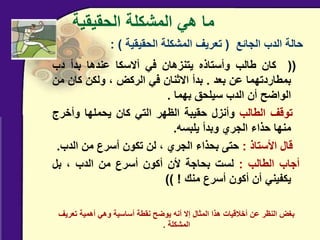 ‫الحقيقية‬ ‫المشكلة‬ ‫هي‬ ‫ما‬
((
‫كان‬
‫طالب‬
‫وأستاذه‬
‫يتنزهان‬
‫في‬
‫أالسكا‬
‫عندها‬
‫بدأ‬
‫دب‬
‫بمطاردتهما‬
‫عن‬
‫بعد‬
.
‫بدأ‬
‫االثنان‬
‫في‬
‫الركض‬
،
‫ولكن‬
‫كان‬
‫م‬
‫ن‬
‫الواضح‬
‫أن‬
‫الدب‬
‫سيلحق‬
‫بهما‬
.
‫توقف‬
‫الطالب‬
‫وأنزل‬
‫حقيبة‬
‫الظهر‬
‫التي‬
‫كان‬
‫يحملها‬
‫وأخرج‬
‫منها‬
‫حذاء‬
‫الجري‬
‫وبدأ‬
‫يلبسه‬
.
‫قال‬
‫األستاذ‬
:
‫حتى‬
‫بحذاء‬
‫الجري‬
،
‫لن‬
‫تكون‬
‫أسرع‬
‫من‬
‫الدب‬
.
‫أجاب‬
‫الطالب‬
:
‫لست‬
‫بحاجة‬
‫ألن‬
‫أكون‬
‫أسرع‬
‫من‬
‫الدب‬
،
‫بل‬
‫يكفيني‬
‫أن‬
‫أكون‬
‫أسرع‬
‫منك‬
!
))
‫الجائع‬ ‫الدب‬ ‫حالة‬
(
‫الحقيقية‬ ‫المشكلة‬ ‫تعريف‬
: )
‫تعريف‬ ‫أهمية‬ ‫وهي‬ ‫أساسية‬ ‫نقطة‬ ‫يوضح‬ ‫أنه‬ ‫إال‬ ‫المثال‬ ‫هذا‬ ‫أخالقيات‬ ‫عن‬ ‫النظر‬ ‫بغض‬
‫المشكلة‬
.
 