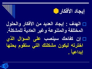 ‫األفكار‬ ‫إيجاد‬

‫الهدف‬
:
‫إيجاد‬
‫العديد‬
‫من‬
‫األفكار‬
‫والحلول‬
‫المختلفة‬
‫والمتنوعة‬
‫وغير‬
‫العادية‬
‫للمش‬
‫كلة‬
.

‫إن‬
‫كفاحك‬
‫سينصب‬
‫على‬
‫السؤال‬
‫الذي‬
‫اخترته‬
‫ليكون‬
‫مشكلتك‬
‫التي‬
‫ستقوم‬
‫ب‬
‫حلها‬
‫إبداعيا‬
.
 