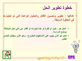 ‫الحل‬ ‫تطوير‬ ‫خطوة‬
•
‫هدفها‬
:
‫تطوير‬
‫وتحسين‬
‫األفكار‬
‫والحلول‬
‫الواعدة‬
‫التي‬
‫تم‬
‫اختي‬
‫ارها‬
‫في‬
‫الخطوة‬
‫السابقة‬
.
•
‫هو‬ ‫الحل‬
:
‫المشكلة‬ ‫تحل‬ ‫التي‬ ‫هي‬ ‫أفكار‬ ‫أو‬ ‫خيارات‬ ‫عدة‬ ‫أو‬ ‫فكرة‬ ‫أو‬ ‫خيار‬
‫الدراسة‬ ‫موضع‬
.
•
‫التح‬ ‫سيقابل‬ ‫الذي‬ ‫وهو‬ ، ‫المطروح‬ ‫االستفهام‬ ‫على‬ ‫يجيب‬ ‫الذي‬ ‫هو‬ ‫الحل‬
‫دي‬
‫القائم‬
.
 