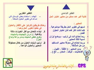 ‫التقاربي‬ ‫التفكير‬
–
‫الهدف‬
:
‫التي‬ ‫الوسائل‬ ‫بعض‬ ‫استخدام‬
‫الممكنة‬ ‫الحلول‬ ‫تطوير‬ ‫في‬ ‫تساعد‬
.
‫والح‬ ‫األفكار‬ ‫على‬ ‫للتركيز‬ ‫طريقتين‬ ‫وهناك‬
‫لول‬
‫وهما‬ ‫الحل‬ ‫تطوير‬ ‫خطوة‬ ‫في‬
:
.1
‫داللة‬ ‫الخيارات‬ ‫أكثر‬ ‫مع‬ ‫التعامل‬ ‫ابتداء‬
‫وفاعلية‬
:
(
‫والسلبيات‬ ‫اإليجابيات‬ ‫ادرس‬
‫وإبداع‬ ‫براعة‬ ‫ومدى‬ ‫السلبيات‬ ‫تخطي‬ ‫وطرق‬
‫الحل‬
)
.2
‫مصفوف‬ ‫خالل‬ ‫من‬ ‫الحلول‬ ‫أوليات‬ ‫ترتيب‬
‫ة‬
‫الواعدة‬ ‫والحلول‬ ‫المعايير‬
.
‫التباعدي‬ ‫التفكير‬
‫الح‬ ‫اختيار‬ ‫معايير‬ ‫من‬ ‫ممكن‬ ‫عدد‬ ‫أكبر‬ ‫كتابة‬
‫ل‬
‫المعايير‬
:
•
‫موضوعي‬ ‫بطريقة‬ ‫الحل‬ ‫تطوير‬ ‫في‬ ‫تسهم‬
‫ة‬
.
•
‫الحلول‬ ‫اختيار‬ ‫كان‬ ‫كلما‬ ‫أكثر‬ ‫كانت‬ ‫كلما‬
‫أفضل‬
.
•
‫أوز‬ ‫ووضع‬ ، ‫ترتيب‬ ‫إلى‬ ‫أنت‬ ‫تحتاج‬ ‫ربما‬
‫ان‬
‫المعايير‬ ‫لتلك‬ ‫نسبية‬
.
•
‫المستف‬ ‫معايير‬ ‫معرفة‬ ‫إلى‬ ‫تحتاج‬ ‫وربما‬
‫يد‬
‫المشكلة‬ ‫حل‬ ‫من‬
.
•
‫المعايير‬ ‫ومن‬
( :
، ‫القبول‬ ، ‫ة‬َ‫ف‬ْ‫ل‬ُ‫ك‬‫ال‬
‫المكان‬ ، ‫الوقت‬ ، ‫اإلمكانيات‬
...
‫الخ‬
. )
 