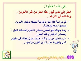 ‫الخطوة‬ ‫هذه‬ ‫في‬
:
•
‫اآلخرين‬ ‫وجعل‬ ‫تطبيقه‬ ‫وطريقة‬ ‫الحل‬ ‫هذا‬ ‫بدراسة‬ ‫قم‬
‫بإيجابية‬ ‫معه‬ ‫يتعاملون‬
.
•
، ‫للحل‬ ‫والمساندة‬ ‫الدعم‬ ‫مصادر‬ ‫تقصي‬ ‫نحو‬ ‫جهدك‬ ‫وجه‬
‫القبول‬ ‫وعدم‬ ‫الرفض‬ ‫ومصادر‬
.
•
‫تط‬ ‫في‬ ‫خطتك‬ ‫حول‬ ‫صائب‬ ‫قرار‬ ‫بناء‬ ‫من‬ ‫ستتمكن‬ ‫ثم‬
‫بيق‬
‫والبعيد‬ ‫القريب‬ ‫المدى‬ ‫على‬ ‫وتقويمه‬ ‫الحل‬
.
، ‫اآلخرين‬ ‫قبل‬ ‫من‬ ‫الحل‬ ‫هذا‬ ‫قبول‬ ‫مدى‬ ‫إلى‬ ‫انظر‬
‫نظرهم‬ ‫في‬ ‫ومكانته‬
.
 